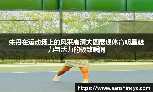 朱丹在运动场上的风采高清大图展现体育明星魅力与活力的极致瞬间