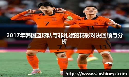 2017年韩国篮球队与非礼斌的精彩对决回顾与分析