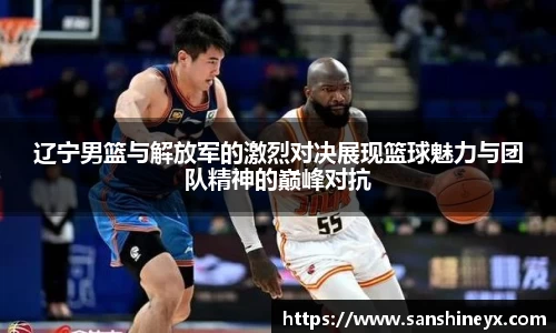 辽宁男篮与解放军的激烈对决展现篮球魅力与团队精神的巅峰对抗